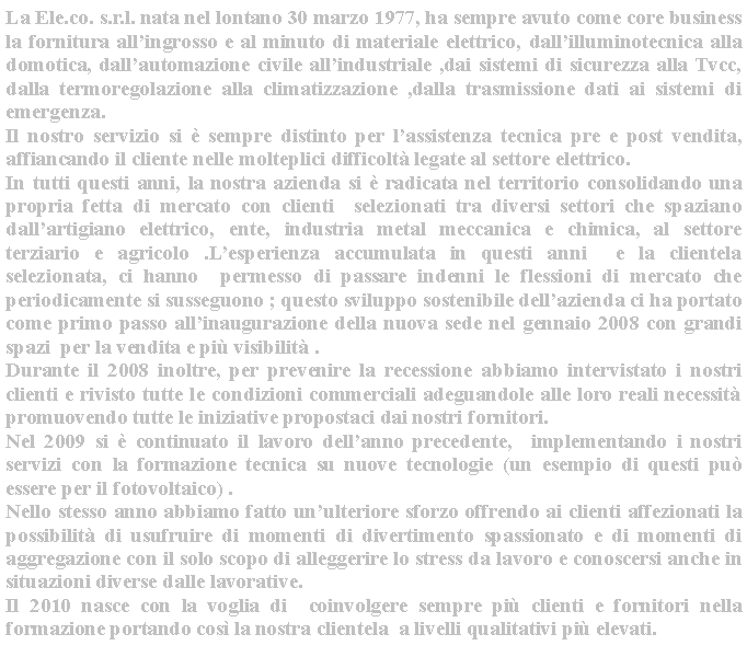 Casella di testo: La Ele.co. s.r.l. nata nel lontano 30 marzo 1977, ha sempre avuto come core business  la fornitura allingrosso e al minuto di materiale elettrico, dallilluminotecnica alla domotica, dallautomazione civile allindustriale ,dai sistemi di sicurezza alla Tvcc, dalla termoregolazione alla climatizzazione ,dalla trasmissione dati ai sistemi di emergenza. Il nostro servizio si  sempre distinto per lassistenza tecnica pre e post vendita, affiancando il cliente nelle molteplici difficolt legate al settore elettrico.In tutti questi anni, la nostra azienda si  radicata nel territorio consolidando una propria fetta di mercato con clienti  selezionati tra diversi settori che spaziano dallartigiano elettrico, ente, industria metal meccanica e chimica, al settore terziario e agricolo .Lesperienza accumulata in questi anni  e la clientela selezionata, ci hanno  permesso di passare indenni le flessioni di mercato che periodicamente si susseguono ; questo sviluppo sostenibile dellazienda ci ha portato come primo passo allinaugurazione della nuova sede nel gennaio 2008 con grandi spazi  per la vendita e pi visibilit .Durante il 2008 inoltre, per prevenire la recessione abbiamo intervistato i nostri clienti e rivisto tutte le condizioni commerciali adeguandole alle loro reali necessit  promuovendo tutte le iniziative propostaci dai nostri fornitori.Nel 2009 si  continuato il lavoro dellanno precedente,  implementando i nostri servizi con la formazione tecnica su nuove tecnologie (un esempio di questi pu essere per il fotovoltaico) .Nello stesso anno abbiamo fatto unulteriore sforzo offrendo ai clienti affezionati la possibilit di usufruire di momenti di divertimento spassionato e di momenti di aggregazione con il solo scopo di alleggerire lo stress da lavoro e conoscersi anche in situazioni diverse dalle lavorative.Il 2010 nasce con la voglia di  coinvolgere sempre pi clienti e fornitori nella formazione portando cos la nostra clientela  a livelli qualitativi pi elevati.