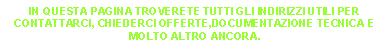 Casella di testo: IN QUESTA PAGINA TROVERETE TUTTI GLI INDIRIZZI UTILI PER CONTATTARCI, CHIEDERCI OFFERTE,DOCUMENTAZIONE TECNICA E MOLTO ALTRO ANCORA.